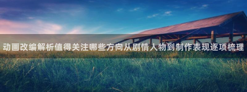 日本动画大全：动画改编解析值得关注哪些方向从剧情人物到制作表现逐项梳理